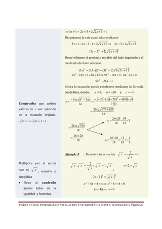 ⇒ 5x + 1 = 2 x + 3 + 2 2 x + 3 + 1
Despejamos la raíz cuadrada resultante
5 x + 1 − 2 x − 3 − 1 = 2 2 x + 3 ⇒ 3x − 3 = 2 2 x + 3

(3x − 3)2

(

= 2 2x + 3

)

2

Desarrollamos el producto notable del lado izquierdo y el
cuadrado del lado derecho.

(

)

2

(3x) 2 − 2(3x)(3) + (3) 2 = (2) 2 2 x + 3
9 x 2 − 18 x + 9 = 8 x + 12 ⇒ 9 x 2 − 18 x + 9 − 8 x − 12 = 0
9 x 2 − 26 x − 3

Ahora la ecuación puede resolverse mediante la fórmula

a = 9,

cuadrática, donde:

Comprueba que ambos

− b ± b 2 − 4ac − (− 26 ) ±
x=
=
2a

valores de x son solución

=

de la ecuación original.

5x + 1 = 2 x + 3 + 1.
=

26 ± 784
18
=

26 ± 28
18

Ejemplo 3.
Multiplica por el m.c.m
que es

x

, resuelve y

simplifica
•

cuadrado

Eleva

al

ambos

lados

de

la

b = −26

(− 26)2 − 4 (9)(− 3)
2 (9)

26 ± 676 + 108
18
26+ 28 54
x1 =
= =3
18
18

x2 =

26− 28 − 2 1
= =−
18
18 9

: Resuelva la ecuación

x. x −

c = −3

y

2
. x = 1. x
x
;

( x − 2 )2 = (

x

x −

2
=1
x

x−2 =

)

x

2

x 2 − 4 x + 4 = x ⇒ x 2 − 5x + 4 = 0
( x − 4)( x − 1) = 0

igualdad y factoriza.

UNEFA–CURSO INTEGRAL DE NIVELACIÓN UNIVERSITARIA (CINU)- MATEMÁTICA

Página 27

 