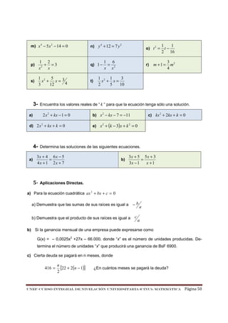 m) x 4 − 5 x 2 − 14 = 0

n) y 4 + 12 = 7 y 2

p)

1 2
+ =3
x2 x

q) 1 −

s)

1 2 5
x + x=3
4
3
12

t)

3-

d) 2 x 2 + kx + k = 0

4a)

1 6
=
x x2

m +1 =

3 2
m
4

1 2 1
3
x + x=
2
5
10

b) x 2 − kx − 7 = −11

c) kx 2 + 2kx + k = 0

e) x 2 + (k − 3)x + k 2 = 0

Determina las soluciones de las siguientes ecuaciones.

3x + 4 6 x − 5
=
4x + 1 2x + 7

5-

r)

1
1
t−
2 16

Encuentra los valores reales de “ k ” para que la ecuación tenga sólo una solución.

2 x 2 + kx − 1 = 0

a)

o) t 2 =

b)

3x + 5 5x + 3
=
3x − 1
x +1

Aplicaciones Directas.

a) Para la ecuación cuadrática ax 2 + bx + c = 0
a) Demuestra que las sumas de sus raíces es igual a − b
b) Demuestra que el producto de sus raíces es igual a

c

a

a

b) Si la ganancia mensual de una empresa puede expresarse como
G(x) = – 0,0025x2 +27x – 66.000, donde “x” es el número de unidades producidas. Determina el número de unidades “x” que producirá una ganancia de BsF 6900.
c) Cierta deuda se pagará en n meses, donde

416 =

n
[22 + 2(n − 1)]
2

¿En cuántos meses se pagará la deuda?

UNEF–CURSO INTEGRAL DE NIVELACIÓN UNIVERSITARIA (CINU)- MATEMÁTICA

Página 50

 