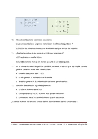i)

10.

2 x + 3 y − z = 14

 x − 2 y + 2 z = −11
3 x − y − 2 z = 6


j)


 x − 3 y + z = −2

13

2 x − y − z = −
6

1

3 x + y + 2 z = 6


Resuelve el siguiente sistema de ecuaciones
a) La suma del triple de un primer número con el doble del segundo es 7.
b) El doble del primero aumentado en 4 unidades es igual al triple del segundo.

11.

¿Cuál es la medida de los lados de un triángulo isosceles si?
a) El perímetro es igual a 30 cm.
b) El lado diferente mide 2 cm. menos que uno de los lados iguales.

12.

En la familia Morales trabajan tres personas, el señor, la señora y el hijo mayor. Cuánto
ganarán cada uno de los tres, sabiendo que:
a. Entre los tres ganan Bs.F. 2.600.
b. El hijo gana Bs.F. 15 menos que la señora.
c.

13.

El señor gana Bs.F. 60 más el doble de lo que gana la señora.

Tomando en cuenta las siguientes premisas:
a. El total de alumnos es 99.700.
b. En ingeniería hay 15.243 alumnos más que en educación.
c. En medicina hay 8.462 alumnos menos que en educación.

¿Cuántos alumnos hay en cada una de las tres especialidades de una universidad ?

UNEFA–CURSO INTEGRAL DE NIVELACIÓN UNIVERSITARIA (CINU)- MATEMÁTICA

Página 53

 