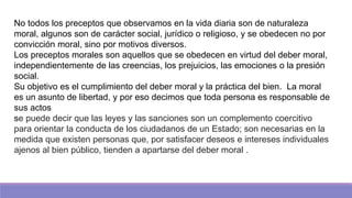 No todos los preceptos que observamos en la vida diaria son de naturaleza
moral, algunos son de carácter social, jurídico o religioso, y se obedecen no por
convicción moral, sino por motivos diversos.
Los preceptos morales son aquellos que se obedecen en virtud del deber moral,
independientemente de las creencias, los prejuicios, las emociones o la presión
social.
Su objetivo es el cumplimiento del deber moral y la práctica del bien. La moral
es un asunto de libertad, y por eso decimos que toda persona es responsable de
sus actos
se puede decir que las leyes y las sanciones son un complemento coercitivo
para orientar la conducta de los ciudadanos de un Estado; son necesarias en la
medida que existen personas que, por satisfacer deseos e intereses individuales
ajenos al bien público, tienden a apartarse del deber moral .
 