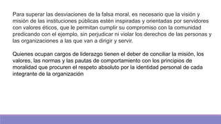 Para superar las desviaciones de la falsa moral, es necesario que la visión y
misión de las instituciones públicas estén inspiradas y orientadas por servidores
con valores éticos, que le permitan cumplir su compromiso con la comunidad
predicando con el ejemplo, sin perjudicar ni violar los derechos de las personas y
las organizaciones a las que van a dirigir y servir.
Quienes ocupan cargos de liderazgo tienen el deber de conciliar la misión, los
valores, las normas y las pautas de comportamiento con los principios de
moralidad que procuren el respeto absoluto por la identidad personal de cada
integrante de la organización
 