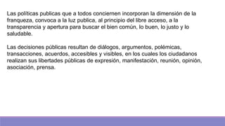 Las políticas publicas que a todos conciernen incorporan la dimensión de la
franqueza, convoca a la luz publica, al principio del libre acceso, a la
transparencia y apertura para buscar el bien común, lo buen, lo justo y lo
saludable.
Las decisiones públicas resultan de diálogos, argumentos, polémicas,
transacciones, acuerdos, accesibles y visibles, en los cuales los ciudadanos
realizan sus libertades públicas de expresión, manifestación, reunión, opinión,
asociación, prensa.
 