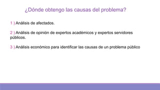 ¿Dónde obtengo las causas del problema?
1 ) Análisis de afectados.
2 ) Análisis de opinión de expertos académicos y expertos servidores
públicos.
3 ) Análisis económico para identificar las causas de un problema público
 