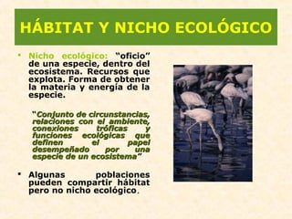 HÁBITAT Y NICHO ECOLÓGICO
 Nicho ecológico: “oficio”
de una especie, dentro del
ecosistema. Recursos que
explota. Forma de obtener
la materia y energía de la
especie.
“Conjunto de circunstancias,Conjunto de circunstancias,
relaciones con el ambiente,relaciones con el ambiente,
conexiones tróficas yconexiones tróficas y
funciones ecológicas quefunciones ecológicas que
definen el papeldefinen el papel
desempeñado por unadesempeñado por una
especie de un ecosistemaespecie de un ecosistema””
 Algunas poblaciones
pueden compartir hábitat
pero no nicho ecológico.
 