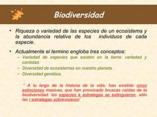 Biodiversidad
• Riqueza o variedad de las especies de un ecosistema y
la abundancia relativa de los individuos de cada
especie.
• Actualmente el termino engloba tres conceptos:
– Variedad de especies que existen en la tierra: variedad y
cantidad.
– Diversidad de ecosistemas en nuestro planeta.
– Diversidad genética.
“ A lo largo de la historia de la vida, han existido cinco
extinciones masivas, que han provocado bruscas caídas de la
biodiversidad: las especies k estrategas se extinguieron, sólo
las r estrategas sobrevivieron”
 