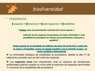 biodiversidad
• Importancia:
especies => relaciones => autorregulación => estabilidad
““ Ventaja:Ventaja: ante una perturbación ( introducción nueva especie oante una perturbación ( introducción nueva especie o
extinción de una especie) el ecosistema con mayor diversidad => másextinción de una especie) el ecosistema con mayor diversidad => más
posibilidad de amortiguar los efectos de la perturbación y alcanzar elposibilidad de amortiguar los efectos de la perturbación y alcanzar el
equilibrioequilibrio””
Cada especie es el resultado de millones de años de evolución y cada unaCada especie es el resultado de millones de años de evolución y cada una
es única e irrepetible, posee un bagaje genético que le permite ocupar unes única e irrepetible, posee un bagaje genético que le permite ocupar un
nicho ecológico determinadonicho ecológico determinado
La diversidad biológica da estabilidad al ecosistema, debido al alto nº de
relaciones causales que se dan entre las especies
Las especies raras son importantes, ante la variación de condiciones
ambientales podrían ampliar su nicho ante la extinción de especies dominantes
 aumento de la estabilidad del ecosistema
 