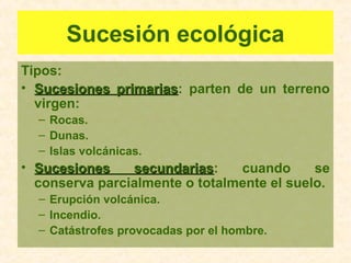 Sucesión ecológica
Tipos:
• Sucesiones primariasSucesiones primarias: parten de un terreno
virgen:
– Rocas.
– Dunas.
– Islas volcánicas.
• Sucesiones secundariasSucesiones secundarias: cuando se
conserva parcialmente o totalmente el suelo.
– Erupción volcánica.
– Incendio.
– Catástrofes provocadas por el hombre.
 