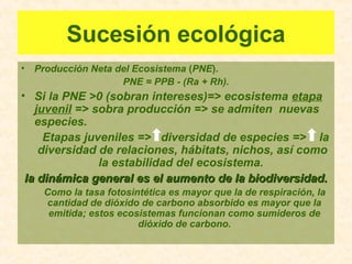 Sucesión ecológica
• Producción Neta del Ecosistema (PNE).
PNE = PPB - (Ra + Rh).
• Si la PNE >0 (sobran intereses)=> ecosistema etapa
juvenil => sobra producción => se admiten nuevas
especies.
Etapas juveniles => diversidad de especies => la
diversidad de relaciones, hábitats, nichos, así como
la estabilidad del ecosistema.
la dinámica general es el aumento de la biodiversidad.la dinámica general es el aumento de la biodiversidad.
Como la tasa fotosintética es mayor que la de respiración, la
cantidad de dióxido de carbono absorbido es mayor que la
emitida; estos ecosistemas funcionan como sumideros de
dióxido de carbono.
 