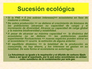 Sucesión ecológica
 Si la PNE = 0 (no sobran intereses)=> ecosistema en fase de
madurez o clímax.
 No sobra producción => se detiene el crecimiento de biomasa de
las poblaciones (alcanzan su capacidad de carga) y el
incremento de diversidad. Alcanza su capacidad de carga global
y la máxima biodiversidad y estabilidad.
 A pesar de alcanzar su máxima capacidad => la dinámica del
ecosistema no se detiene => las poblaciones pueden
experimentar fluctuaciones => nuevas especies pueden entrar en
el ecosistema => ocurre la extinción de alguna anterior.
 El equilibrio dinámico => la totalidad de la producción es
consumida, no hay ahorro, y los intereses se gastan en su
totalidad. De esta forma el ecosistema se autorregula.
La fotosíntesis se iguala a la respiración y el dióxido de carbono fijadoLa fotosíntesis se iguala a la respiración y el dióxido de carbono fijado
viene a ser igual al expulsado, por lo que estos ecosistemas no actúanviene a ser igual al expulsado, por lo que estos ecosistemas no actúan
como sumideros de la contaminación por este gascomo sumideros de la contaminación por este gas.
 