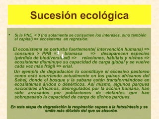Sucesión ecológica
 Si la PNE < 0 (no solamente se consumen los intereses, sino también
el capital) => ecosistema en regresión.
El ecosistema se perturba fuertemente( intervención humana) =>
consumo > PPB => biomasa => desaparecen especies
(pérdida de biodiversidad) => relaciones, hábitats y nichos =>
ecosistema disminuye su capacidad de carga global y se vuelve
cada vez más frágil => erial.
Un ejemplo de degradación lo constituye el excesivo pastoreo
como está ocurriendo actualmente en los países africanos del
Sahel, donde el bosque y la sabana están transformándose en
ecosistemas áridos o desérticos. Así mismo, algunos parques
nacionales africanos, desregulados por la acción humana, han
sido arrasados por poblaciones de elefantes que han
sobrepasado la capacidad de carga de dichos parques.
En esta etapa de degradación la respiración supera a la fotosíntesis y seEn esta etapa de degradación la respiración supera a la fotosíntesis y se
emite más dióxido del que se absorbeemite más dióxido del que se absorbe.
 