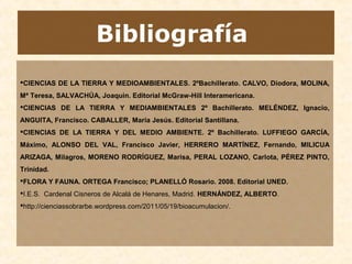Bibliografía
CIENCIAS DE LA TIERRA Y MEDIOAMBIENTALES. 2ºBachillerato. CALVO, Diodora, MOLINA,
Mª Teresa, SALVACHÚA, Joaquin. Editorial McGraw-Hill Interamericana.
CIENCIAS DE LA TIERRA Y MEDIAMBIENTALES 2º Bachillerato. MELÉNDEZ, Ignacio,
ANGUITA, Francisco. CABALLER, María Jesús. Editorial Santillana.
CIENCIAS DE LA TIERRA Y DEL MEDIO AMBIENTE. 2º Bachillerato. LUFFIEGO GARCÍA,
Máximo, ALONSO DEL VAL, Francisco Javier, HERRERO MARTÍNEZ, Fernando, MILICUA
ARIZAGA, Milagros, MORENO RODRÍGUEZ, Marisa, PERAL LOZANO, Carlota, PÉREZ PINTO,
Trinidad.
FLORA Y FAUNA. ORTEGA Francisco; PLANELLÓ Rosario. 2008. Editorial UNED.
I.E.S. Cardenal Cisneros de Alcalá de Henares, Madrid. HERNÁNDEZ, ALBERTO.
http://cienciassobrarbe.wordpress.com/2011/05/19/bioacumulacion/.
 