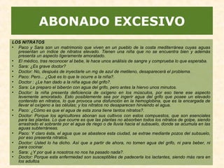 ABONADO EXCESIVO
LOS NITRATOS
• Paco y Sara son un matrimonio que viven en un pueblo de la costa mediterránea cuyas aguas
presentan un índice de nitratos elevado. Tienen una niña que no se encuentra bien y además
presenta un aspecto ligeramente amoratado.
• El médico, tras reconocer al bebe, le hace unos análisis de sangre y comprueba lo que esperaba.
• Sara: ¿Es grave doctor?
• Doctor: No, después de inyectarle un mg de azul de metileno, desaparecerá el problema.
• Paco: Pero... ¿Qué es lo que le ocurre a la niña?.
• Doctor : ¿Le han dado a la niña agua del grifo?.
• Sara: Le preparo el biberón con agua del grifo, pero antes la hiervo unos minutos.
• Doctor: la niña presenta deficiencia de oxígeno en los músculos, por eso tiene ese aspecto
levemente amoratado. Esto posiblemente sea por ingerir agua del grifo que posee un elevado
contenido en nitratos, lo que provoca una disfunción en la hemoglobina, que es la encargada de
llevar el oxígeno a las células; y los nitratos no desaparecen hirviendo el agua.
• Paco: ¿Cómo es que el agua de esta zona tiene tantos nitratos?.
• Doctor: Porque los agricultores abonan sus cultivos con estos compuestos, que son esenciales
para las plantas. Lo que ocurre es que las plantas no absorben todos los nitratos de golpe, siendo
arrastrado el sobrante por el agua de riego o de lluvia hacia el subsuelo, donde se acumula en las
aguas subterráneas.
• Paco: Y claro ésta, el agua que se abastece esta ciudad, se extrae mediante pozos del subsuelo,
por eso presenta nitratos.
• Doctor: Usted lo ha dicho. Así que a partir de ahora, no tomen agua del grifo, ni para beber, ni
para cocinar.
• Sara: ¿Y por qué a nosotros no nos ha pasado nada?.
• Doctor: Porque esta enfermedad son susceptibles de padecerla los lactantes, siendo más rara en
los adultos.
 