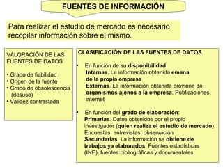 FUENTES DE INFORMACIÓN Para realizar el estudio de mercado es necesario recopilar información sobre el mismo.  VALORACIÓN DE LAS  FUENTES DE DATOS Grado de fiabilidad Origen de la fuente Grado de obsolescencia (desuso) Validez contrastada CLASIFICACIÓN DE LAS FUENTES DE DATOS En función de su  disponibilidad: Internas . La información obtenida  emana  de la propia empresa Externas . La información obtenida proviene de  organismos ajenos a la empresa . Publicaciones, internet En función del  grado de elaboración : Primarias . Datos obtenidos por el propio  investigador ( quien realiza el estudio de mercado )  Encuestas, entrevistas, observación Secundarias . La información se  obtiene de  trabajos ya elaborados . Fuentes estadísticas  (INE), fuentes bibliográficas y documentales 
