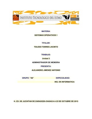 MATERIA:
SISTEMAS OPERATIVOS 1
TITULAR:
TOLEDO TORRES JACINTO
TRABAJO:
Unidad 3
ADMINISTRADOR DE MEMORIA
PRESENTA:
ALEJANDRO JIMENEZ ANTONIO
GRUPO: “4S” ESPECIALIDAD:
ING. EN INFORMATICA
H. CD. DE JUCHITAN DE ZARAGOZA OAXACA A 25 DE OCTUBRE DE 2015
 