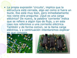 • La propia expresión ‘circuito’, implica que la
estructura está cerrada, algo así como si fuera un
bucle. Eso está muy bien, pero inmediatamente
nos viene otra pregunta: ¿Qué es una carga
eléctrica? De nuevo, la palabra ‘corriente’ indica
que se refiere a algún tipo de flujo, y en este
caso nos referimos a una corriente eléctrica.
También y de forma común, se la llama carga
eléctrica, y a continuación intentaremos explicar
en que consiste.
 