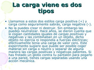 La carga viene es dosLa carga viene es dos
tipostipos
• Llamamos a estos dos estilos carga positiva (+) y
carga como seguramente sabrás, carga negativa (-).
• No la puedes crear ni destruir. Sin embargo las
puedes neutralizar. Hace años, se dieron cuenta que
si cogían cantidades iguales de cargas positivas y
negativas y las combinaban en un objeto, dicho
objeto no ejercía ni respondía a fuerzas eléctricas;
efectivamente tenía una carga de valor cero. Este
experimento sugiere que puede ser posible coger
material sin carga o neutro y separar de alguna
manera las cargas positivas y negativas patentes. Si
has frotado un globo contra tu pantalón para pegarlo
a una pared, tienes cargas separadas usando una
acción mecánica.
 