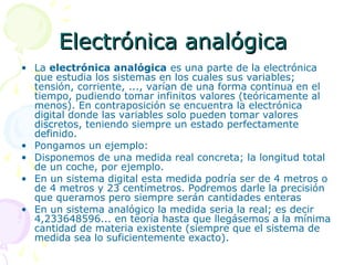 Electrónica analógicaElectrónica analógica
• La electrónica analógica es una parte de la electrónica
que estudia los sistemas en los cuales sus variables;
tensión, corriente, ..., varían de una forma continua en el
tiempo, pudiendo tomar infinitos valores (teóricamente al
menos). En contraposición se encuentra la electrónica
digital donde las variables solo pueden tomar valores
discretos, teniendo siempre un estado perfectamente
definido.
• Pongamos un ejemplo:
• Disponemos de una medida real concreta; la longitud total
de un coche, por ejemplo.
• En un sistema digital esta medida podría ser de 4 metros o
de 4 metros y 23 centímetros. Podremos darle la precisión
que queramos pero siempre serán cantidades enteras
• En un sistema analógico la medida seria la real; es decir
4,233648596... en teoría hasta que llegásemos a la mínima
cantidad de materia existente (siempre que el sistema de
medida sea lo suficientemente exacto).
 