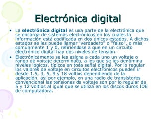 Electrónica digitalElectrónica digital
• La electrónica digital es una parte de la electrónica que
se encarga de sistemas electrónicos en los cuales la
información está codificada en dos únicos estados. A dichos
estados se les puede llamar "verdadero" o "falso", o más
comúnmente 1 y 0, refiriéndose a que en un circuito
electrónico digital hay dos niveles de tensión.
• Electrónicamente se les asigna a cada uno un voltaje o
rango de voltaje determinado, a los que se les denomina
niveles lógicos, típicos en toda señal digital. Por lo regular
los valores de voltaje en circuitos electrónicos pueden ir
desde 1.5, 3, 5, 9 y 18 voltios dependiendo de la
aplicación, así por ejemplo, en una radio de transistores
convencional las tensiones de voltaje son por lo regular de
5 y 12 voltios al igual que se utiliza en los discos duros IDE
de computadora.
 