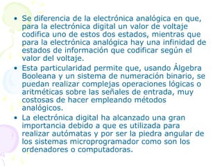 • Se diferencia de la electrónica analógica en que,
para la electrónica digital un valor de voltaje
codifica uno de estos dos estados, mientras que
para la electrónica analógica hay una infinidad de
estados de información que codificar según el
valor del voltaje.
• Esta particularidad permite que, usando Álgebra
Booleana y un sistema de numeración binario, se
puedan realizar complejas operaciones lógicas o
aritméticas sobre las señales de entrada, muy
costosas de hacer empleando métodos
analógicos.
• La electrónica digital ha alcanzado una gran
importancia debido a que es utilizada para
realizar autómatas y por ser la piedra angular de
los sistemas microprogramador como son los
ordenadores o computadoras.
 