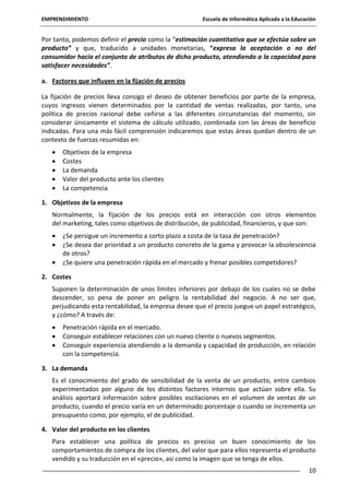 EMPRENDIMIENTO

Escuela de Informática Aplicada a la Educación

Por tanto, podemos definir el precio como la “estimación cuantitativa que se efectúa sobre un
producto” y que, traducido a unidades monetarias, “expresa la aceptación o no del
consumidor hacia el conjunto de atributos de dicho producto, atendiendo a la capacidad para
satisfacer necesidades”.
a. Factores que influyen en la fijación de precios
La fijación de precios lleva consigo el deseo de obtener beneficios por parte de la empresa,
cuyos ingresos vienen determinados por la cantidad de ventas realizadas, por tanto, una
política de precios racional debe ceñirse a las diferentes circunstancias del momento, sin
considerar únicamente el sistema de cálculo utilizado, combinada con las áreas de beneficio
indicadas. Para una más fácil comprensión indicaremos que estas áreas quedan dentro de un
contexto de fuerzas resumidas en:
Objetivos de la empresa
Costes
La demanda
Valor del producto ante los clientes
La competencia
1. Objetivos de la empresa
Normalmente, la fijación de los precios está en interacción con otros elementos
del marketing, tales como objetivos de distribución, de publicidad, financieros, y que son:
¿Se persigue un incremento a corto plazo a costa de la tasa de penetración?
¿Se desea dar prioridad a un producto concreto de la gama y provocar la obsolescencia
de otros?
¿Se quiere una penetración rápida en el mercado y frenar posibles competidores?
2. Costes
Suponen la determinación de unos límites inferiores por debajo de los cuales no se debe
descender, so pena de poner en peligro la rentabilidad del negocio. A no ser que,
perjudicando esta rentabilidad, la empresa desee que el precio juegue un papel estratégico,
y ¿cómo? A través de:
Penetración rápida en el mercado.
Conseguir establecer relaciones con un nuevo cliente o nuevos segmentos.
Conseguir experiencia atendiendo a la demanda y capacidad de producción, en relación
con la competencia.
3. La demanda
Es el conocimiento del grado de sensibilidad de la venta de un producto, entre cambios
experimentados por alguno de los distintos factores internos que actúan sobre ella. Su
análisis aportará información sobre posibles oscilaciones en el volumen de ventas de un
producto, cuando el precio varía en un determinado porcentaje o cuando se incrementa un
presupuesto como, por ejemplo, el de publicidad.
4. Valor del producto en los clientes
Para establecer una política de precios es preciso un buen conocimiento de los
comportamientos de compra de los clientes, del valor que para ellos representa el producto
vendido y su traducción en el «precio», así como la imagen que se tenga de ellos.
10

 