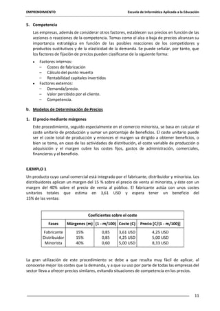 EMPRENDIMIENTO

Escuela de Informática Aplicada a la Educación

5. Competencia
Las empresas, además de considerar otros factores, establecen sus precios en función de las
acciones o reacciones de la competencia. Temas como el alza o baja de precios alcanzan su
importancia estratégica en función de las posibles reacciones de los competidores y
productos sustitutivos y de la elasticidad de la demanda. Se puede señalar, por tanto, que
los factores de fijación de precios pueden clasificarse de la siguiente forma:
Factores internos:
– Costes de fabricación
– Cálculo del punto muerto
– Rentabilidad capitales invertidos
Factores externos:
– Demanda/precio.
– Valor percibido por el cliente.
– Competencia.
b. Modelos de Determinación de Precios
1. El precio mediante márgenes
Este procedimiento, seguido especialmente en el comercio minorista, se basa en calcular el
coste unitario de producción y sumar un porcentaje de beneficios. El coste unitario puede
ser el coste total de producción y entonces el margen va dirigido a obtener beneficios, o
bien se toma, en caso de las actividades de distribución, el coste variable de producción o
adquisición y el margen cubre los costes fijos, gastos de administración, comerciales,
financieros y el beneficio.
EJEMPLO 1
Un producto cuyo canal comercial está integrado por el fabricante, distribuidor y minorista. Los
distribuidores aplican un margen del 15 % sobre el precio de venta al minorista, y éste con un
margen del 40% sobre el precio de venta al público. El fabricante actúa con unos costes
unitarios totales que estima en 3,61 USD y espera tener un beneficio del
15% de las ventas:

Coeficientes sobre el coste
Fases
Fabricante
Distribuidor
Minorista

Márgenes (m) (1 - m/100) Coste (C)
15%
15%
40%

0,85
0,85
0,60

3,61 USD
4,25 USD
5,00 USD

Precio [C/(1 - m/100)]
4,25 USD
5,00 USD
8,33 USD

La gran utilización de este procedimiento se debe a que resulta muy fácil de aplicar, al
conocerse mejor los costes que la demanda, y a que su uso por parte de todas las empresas del
sector lleva a ofrecer precios similares, evitando situaciones de competencia en los precios.

11

 