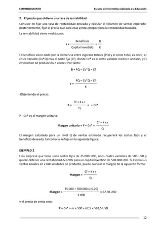 EMPRENDIMIENTO

Escuela de Informática Aplicada a la Educación

2. El precio que obtiene una tasa de rentabilidad
Consiste en fijar una tasa de rentabilidad deseada y calcular el volumen de ventas esperado;
posteriormente, fijar el precio que para esas ventas proporciona la rentabilidad buscada.
La rentabilidad viene medida por:
r=

Beneficios
Capital invertido

=

B
K

El beneficio viene dado por la diferencia entre ingresos totales (PQ) y el coste total, es decir, el
coste variable (Cv*Q) más el coste fijo (Cf), donde Cv* es el coste variable medio o unitario, y Q
el volumen de producción o ventas: Por tanto:
B = PQ – Cv*Q – Cf

r=

PQ – Cv*Q – Cf
K

Obteniendo el precio:
P=

Cf + K x r
Q

= + Cv*

P - Cv* es el margen unitario:
Margen unitario = P – Cv* =

Cf + K x r
Q

El margen calculado para un nivel Q de ventas estimado recuperará los costes fijos y el
beneficio deseado, tal como se refleja en la siguiente figura:
EJEMPLO 2
Una empresa que tiene unos costes fijos de 25.000 USD, unos costes variables de 500 USD y
quiere obtener una rentabilidad del 20% para un capital invertido de 500.000 USD. Si estima sus
ventas anuales en 2.000 unidades de producto, puede calcular el margen de la siguiente forma:
Margen =

Margen =

Cf + K x r
Q

25.000 + 500.000 x (0,20)
2.000

= 62,50 USD

y el precio de venta será:
P = Cv* + m = 500 + 62,5 = 562,5 USD
12

 