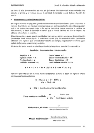 EMPRENDIMIENTO

Escuela de Informática Aplicada a la Educación

La crítica a este procedimiento se basa en que utiliza una estimación de la demanda para
calcular el precio, y la realidad es que la cantidad demandada vendrá dada en función del
precio.
c. Punto muerto o umbral de rentabilidad
En un gran número de pequeñas y medianas empresas el precio empieza a fijarse calculando el
número de unidades que hay que vender para que con los ingresos totales obtenidos se puedan
cubrir los gastos efectuados, esto es lo que se denomina «punto muerto» o «umbral de
rentabilidad», es decir, el volumen de ventas que se realiza a través del cual la empresa no
obtiene ni beneficios ni pérdidas.
El punto muerto es, pues, aquella cantidad de ingresos que genera un margen de contribución
(porcentaje sobre ventas) igual a la cuantía de costes fijos. Por encima de dicha cantidad se
obtienen unos ingresos que, una vez absorbidos los costes fijos, proporcionan beneficios y por
debajo de la misma proporcionan pérdidas.
El cálculo del punto muerto se efectúa partiendo de la siguiente formulación matemática:
Beneficio = Ingresos totales – Costes totales
Beneficio = B
Ingresos totales = It
Precio unitario = p
Unidades vendidas = q

Costes totales = Ct
Costes variables totales = CV
Costes fijos totales = CF
Coste variable unitario = CVU

B = It – Ct = It – (CF + CV) = q x p – (CF + CVU x q)
Teniendo presente que en el punto muerto el beneficio es nulo, es decir, los ingresos totales
son iguales a los costes totales.
It = Ct ; q x p = CF + CVU x q
q (p – CVU) = CF
p – CVU = Contribución unitaria del beneficio

Punto muerto, en cantidad =

CF
p - CVU

Punto muerto, en euros =

Margen de contribución =

=

Costes fijos
Contribución unitaria

CF
Margen de contribución

Contribución unitaria
Precio unitario
13

 