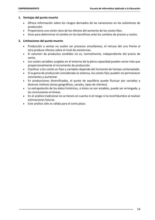 EMPRENDIMIENTO

Escuela de Informática Aplicada a la Educación

1. Ventajas del punto muerto
Ofrece información sobre los riesgos derivados de las variaciones en los volúmenes de
producción.
Proporciona una visión clara de los efectos del aumento de los costes fijos.
Sirve para determinar el cambio en los beneficios ante los cambios de precios y costes.
2. Limitaciones del punto muerto
Producción y ventas no suelen ser procesos simultáneos; el retraso del uno frente al
otro produce efectos sobre el nivel de existencias.
El volumen de productos vendidos no es, normalmente, independiente del precio de
venta.
Los costes variables surgidos en el entorno de la plena capacidad pueden variar más que
proporcionalmente el incremento de producción.
Clasificar a los costes en fijos y variables depende del horizonte de tiempo contemplado.
Si la gama de producción considerada es extensa, los costes fijos pueden no permanecer
constantes y aumentar.
En producciones diversificadas, el punto de equilibrio puede fluctuar por variados y
diversos motivos (áreas geográficas, canales, tipos de clientes).
La extrapolación de los datos históricos, si éstos no son estables, puede ser arriesgada, y
las conclusiones erróneas.
En el análisis tradicional no se tienen en cuenta ni el riesgo ni la incertidumbre al realizar
estimaciones futuras.
Este análisis sólo es válido para el corto plazo.

14

 