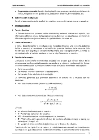 EMPRENDIMIENTO

Escuela de Informática Aplicada a la Educación

Organización comercial: Canales de distribución que se siguen, rendimiento de la red de
ventas, márgenes con los que se opera, descuentos ofrecidos, bonificaciones, etc.
2. Determinación de objetivos
Decidir el alcance del estudio y definir los objetivos o metas del trabajo que se va a realizar.
b. Investigación Real
1. Fuentes de datos
Las fuentes de datos las podemos dividir en internas y externas. Internas son aquellas cuya
información obtenida emana de la propia empresa. Externas son aquellas que provienen de
diferentes organismos ajenos a la empresa, publicaciones, Internet, etc.
2. Diseño de la muestra
Si hemos decidido realizar la investigación de mercados utilizando una encuesta, debemos
definir la muestra, la cuestión es la obtención del grado de fiabilidad de la encuesta. Si la
muestra está bien elegida y es suficientemente amplia, ésta será representativa. Además, es
necesario atender al método mediante el cual se elige físicamente la muestra.
3. Tamaño de la muestra
La muestra es el número de elementos, elegidos o no al azar, que hay que tomar de un
universo para que los resultados puedan extrapolarse al mismo, y con la condición de que
sean representativos de la población. El tamaño de la muestra depende de tres aspectos:
Del error permitido.
Del nivel de confianza con el que se desea el error.
Del carácter finito o infinito de la población.
Las fórmulas generales que permiten determinar el tamaño de la muestra son las
siguientes:
Para poblaciones infinitas (más de 100.000 habitantes):
n=

Z2 x P x Q
E2

Para poblaciones finitas (menos de 100.000 habitantes):
n=

Z2 x P x Q x N
E2 (N - 1) + Z2 x P x Q

Leyenda:
n = Número de elementos de la muestra.
N = Número de elementos del universo.
P/Q = Probabilidades con las que se presenta el fenómeno.
Z2 = Valor crítico correspondiente al nivel de confianza elegido; siempre se opera con
valor sigma 2, luego Z = 2.
E = Margen de error permitido (a determinar por el director del estudio).
Cuando el valor de P y de Q no se conozca, o cuando la encuesta se realice sobre diferentes
aspectos en los que estos valores pueden ser diferentes, es conveniente tomar el caso más
3

 