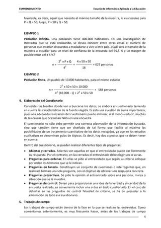 EMPRENDIMIENTO

Escuela de Informática Aplicada a la Educación

favorable, es decir, aquel que necesite el máximo tamaño de la muestra, lo cual ocurre para
P = Q = 50, luego, P = 50 y Q = 50.
EJEMPLO 1
Población infinita. Una población tiene 400.000 habitantes. En una investigación de
mercados que se está realizando, se desea conocer entre otras cosas el número de
personas que estarían dispuestas a trasladarse a vivir a otro país. ¿Cuál será el tamaño de la
muestra a estudiar para un nivel de confianza de la encuesta del 95,5 % y un margen de
posible error del ± 4 %?
n=

22 x P x Q
42

=

4 x 50 x 50
16

= 625 personas

EJEMPLO 2
Población finita. Un pueblo de 10.000 habitantes, para el mismo estudio
n=

22 x 50 x 50 x 10.000
42 (10.000 - 1) + 22 x 50 x 50

= 588 personas

4. Elaboración del Cuestionario
Conocidas las fuentes donde van a buscarse los datos, se elabora el cuestionario teniendo
en cuenta las características de la fuente elegida. Es ésta una cuestión de suma importancia,
pues una adecuada realización del cuestionario puede eliminar, o al menos reducir, muchas
de las causas que ocasionan fallos en una encuesta.
El cuestionario no sólo debe permitir una correcta plasmación de la información buscada,
sino que también tiene que ser diseñado de tal forma que facilite al máximo las
posibilidades de un tratamiento cuantitativo de los datos recogidos, ya que en los estudios
cualitativos se denominan guías de tópicos. Es decir, hay dos aspectos que se deben tener
en cuenta:
Dentro del cuestionario, se pueden realizar diferentes tipos de preguntas:
Abiertas y cerradas. Abiertas son aquellas en que el entrevistado puede dar libremente
su respuesta. Por el contrario, en las cerradas el entrevistado debe elegir una o varias.
Preguntas para ordenar. En ellas se pide al entrevistado que según su criterio coloque
por orden los términos que se le indican.
Preguntas en batería. Constituyen un conjunto de cuestiones o interrogantes que, en
realidad, forman una sola pregunta, con el objetivo de obtener una respuesta concreta.
Preguntas proyectivas. Se pide la opinión al entrevistado sobre una persona, marca o
situación que se le muestre.
Preguntas de control. Sirven para proporcionar una idea de la verdad y sinceridad de la
encuesta realizada, es conveniente incluir una o dos en todo cuestionario. En el caso de
detectar en las preguntas de control falsedad de criterio, se ha de proceder a la
eliminación de todo ese cuestionario.
5. Trabajos de campo
Los trabajos de campo están dentro de la fase en la que se realizan las entrevistas. Como
comentamos anteriormente, es muy frecuente hacer, antes de los trabajos de campo
4

 