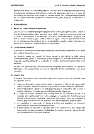 EMPRENDIMIENTO

Escuela de Informática Aplicada a la Educación

propiamente dichos, una encuesta piloto que sirve para probar tanto el material de trabajo
(cuestionarios, direcciones, instrucciones...) como la organización general y el grado de
aptitud y de entrenamiento de los agentes entrevistadores. Para ello es necesario disponer
de un personal eficiente y preparado: entrevistadores, jefes de grupo y supervisores o
inspectores.
c. Trabajos Finales
1. Recepción y depuración de cuestionarios
Una vez que los cuestionarios llegan al departamento técnico, se supervisan uno a uno en la
fase denominada «depuración», que tiene como misión asegurarse del comportamiento y
la conducta que mantuvo el entrevistador, así como la del entrevistado y comprobar que
ambas han sido correctas, y por tanto no han dado lugar a fallos que ocasionarían errores
en las estimaciones. La conducta de los entrevistadores puede resultar incorrecta por
alguna de las siguientes causas (variables contaminadoras):
2. Codificación y Tabulación
El proceso de tabulación consiste esencialmente en el tratamiento informático de los datos
contenidos en los cuestionarios.
La tabulación puede ser tratada de forma manual o informática. Se debe tabular
informáticamente, ya que la información que se recoge en las encuestas es muy amplia y
exige, para su eficaz utilización, la realización de múltiples clasificaciones combinadas entre
variables.
En todo caso, el proceso de tabulación requiere una previa codificación de las respuestas
obtenidas en los cuestionarios, es decir, la traducción de los cuestionarios a una clave
numérica.
3. Informe final
EL informe final contendrá los datos significativos de las encuestas, este informe debe tener
los siguientes puntos:
La portada debe dar a conocer el tema sobre el que versa el informe, para y por quién
ha sido preparado, así como la fecha en la que se ha terminado (mes y año solamente).
En la introducción se explicarán los motivos por los que se ha llevado a cabo la tarea, el
objetivo previsto en el estudio, así como el equipo que ha colaborado.
El cuerpo del informe comenzará con una exposición de los problemas que se van a
investigar y las hipótesis sobre las cuales se apoyará la investigación. A continuación, se
describirán los métodos empleados, fuentes de información, forma de establecer la
muestra, tipo de cuestionarios y el número y clase de investigadores que participen.
Los resultados se presentarán en tablas y gráficos que expliquen las relaciones
existentes entre las diversas variables analizadas.
A continuación se indicarán el resumen final y las conclusiones, para añadir con
posterioridad las recomendaciones, indicándose las acciones y normas que se deberán
seguir a la vista de los resultados obtenidos.

5

 
