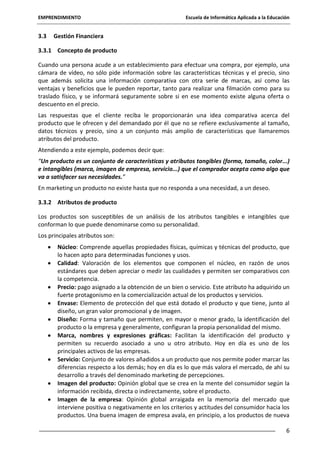 EMPRENDIMIENTO

3.3

Escuela de Informática Aplicada a la Educación

Gestión Financiera

3.3.1 Concepto de producto
Cuando una persona acude a un establecimiento para efectuar una compra, por ejemplo, una
cámara de vídeo, no sólo pide información sobre las características técnicas y el precio, sino
que además solicita una información comparativa con otra serie de marcas, así como las
ventajas y beneficios que le pueden reportar, tanto para realizar una filmación como para su
traslado físico, y se informará seguramente sobre si en ese momento existe alguna oferta o
descuento en el precio.
Las respuestas que el cliente reciba le proporcionarán una idea comparativa acerca del
producto que le ofrecen y del demandado por él que no se refiere exclusivamente al tamaño,
datos técnicos y precio, sino a un conjunto más amplio de características que llamaremos
atributos del producto.
Atendiendo a este ejemplo, podemos decir que:
“Un producto es un conjunto de características y atributos tangibles (forma, tamaño, color...)
e intangibles (marca, imagen de empresa, servicio...) que el comprador acepta como algo que
va a satisfacer sus necesidades.”
En marketing un producto no existe hasta que no responda a una necesidad, a un deseo.
3.3.2 Atributos de producto
Los productos son susceptibles de un análisis de los atributos tangibles e intangibles que
conforman lo que puede denominarse como su personalidad.
Los principales atributos son:
Núcleo: Comprende aquellas propiedades físicas, químicas y técnicas del producto, que
lo hacen apto para determinadas funciones y usos.
Calidad: Valoración de los elementos que componen el núcleo, en razón de unos
estándares que deben apreciar o medir las cualidades y permiten ser comparativos con
la competencia.
Precio: pago asignado a la obtención de un bien o servicio. Este atributo ha adquirido un
fuerte protagonismo en la comercialización actual de los productos y servicios.
Envase: Elemento de protección del que está dotado el producto y que tiene, junto al
diseño, un gran valor promocional y de imagen.
Diseño: Forma y tamaño que permiten, en mayor o menor grado, la identificación del
producto o la empresa y generalmente, configuran la propia personalidad del mismo.
Marca, nombres y expresiones gráficas: Facilitan la identificación del producto y
permiten su recuerdo asociado a uno u otro atributo. Hoy en día es uno de los
principales activos de las empresas.
Servicio: Conjunto de valores añadidos a un producto que nos permite poder marcar las
diferencias respecto a los demás; hoy en día es lo que más valora el mercado, de ahí su
desarrollo a través del denominado marketing de percepciones.
Imagen del producto: Opinión global que se crea en la mente del consumidor según la
información recibida, directa o indirectamente, sobre el producto.
Imagen de la empresa: Opinión global arraigada en la memoria del mercado que
interviene positiva o negativamente en los criterios y actitudes del consumidor hacia los
productos. Una buena imagen de empresa avala, en principio, a los productos de nueva
6

 