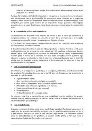 EMPRENDIMIENTO

Escuela de Informática Aplicada a la Educación

creación; así como una buena imagen de marca consolida a la empresa y al resto de los
productos de la misma.
Aunque afortunadamente la tendencia actual es navegar en la misma corriente, la valoración
que normalmente efectúa el consumidor de un producto suele comenzar en la imagen de
empresa, yendo en sentido descendente hasta el núcleo del mismo. El camino seguido en las
compañías, por contra, suele iniciarse en las propiedades físicas, químicas o tecnológicas,
ascendiendo, en la escala de atributos, hasta donde su mayor o menor óptica de marketing los
sitúe.
3.3.3 Concepto de ciclo de vida del producto
La importancia del producto en la empresa ha llevado a ésta a tratar de sistematizar el
comportamiento de las ventas de los productos a través de su permanencia en el mercado.
Unos permanecen mucho tiempo y otros tienen una duración efímera.
El ciclo de vida del producto es un concepto aceptado hoy día por casi todos, pero no siempre
se utiliza y menos aun adecuadamente.
El descubrimiento del modelo de ciclo de vida del producto se debe a Theodore Levitt, quien
empleó el concepto por primera vez en un artículo de 1965 publicado en la Harvard Bussines
Review. Según Levitt los productos, igual que los seres vivos, nacen, crecen, se desarrollan y
mueren, pero el mundo de la empresa hace que estos conceptos puedan quedarse algo
obsoletos ya que en la actualidad el ciclo de vida tiene una nueva etapa vital para el desarrollo
satisfactorio del producto, estamos hablando de la de turbulencias. Por tanto, en el siglo XXI
debemos hablar de cinco etapas:
a. Fase de lanzamiento o introducción
En definitiva, es la etapa donde queda fijada la concepción, definición y período experimental
del producto, los estudios dicen que cerca del 70 por 100 fracasan en su lanzamiento al
mercado. Se caracteriza por:
Bajo volumen de ventas.
Gran inversión técnica, comercial y de comunicación.
Gran esfuerzo para poner a punto los medios de fabricación.
Dificultades para introducir el producto en el mercado.
Escasa saturación de su mercado potencial.
Pocos ofertantes.
Dedicación especial del equipo de ventas.
En resumen, esta fase se caracteriza por una rentabilidad negativa debido a los grandes
recursos que son precisos para fabricar, lanzar y perfeccionar el producto, en comparación al
volumen de ventas que se consigue.
b. Fase de turbulencias
Se puede enmarcar esta etapa como la que puede llegar a producir fuertes convulsiones en la
trayectoria del producto, tanto por las presiones externas o del mercado como internas por la
propia empresa en sus luchas políticas y de personal. Lógicamente si se sabe tener dominio
sobre las circunstancias que las producen, la solución vendrá pronto y hará que inicie la
siguiente etapa fortalecida. Ejempo las empresas .com
7

 
