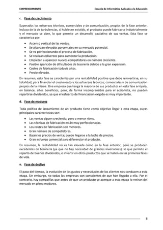 EMPRENDIMIENTO

Escuela de Informática Aplicada a la Educación

c. Fase de crecimiento
Superados los esfuerzos técnicos, comerciales y de comunicación, propios de la fase anterior,
incluso de la de turbulencias, si hubiesen existido, el producto puede fabricarse industrialmente
y el mercado se abre, lo que permite un desarrollo paulatino de sus ventas. Esta fase se
caracteriza por:
Ascenso vertical de las ventas.
Se alcanzan elevados porcentajes en su mercado potencial.
Se va perfeccionando el proceso de fabricación.
Se realizan esfuerzos para aumentar la producción.
Empiezan a aparecer nuevos competidores en número creciente.
Posible aparición de dificultades de tesorería debido a la gran expansión.
Costes de fabricación todavía altos.
Precio elevado.
En resumen, esta fase se caracteriza por una rentabilidad positiva que debe reinvertirse, en su
totalidad, para financiar el crecimiento y los esfuerzos técnicos, comerciales y de comunicación
propios de la misma. Una empresa que tenga la mayoría de sus productos en esta fase arrojará,
en balance, altos beneficios, pero, de forma incomprensible para el accionista, no pueden
repartirse dividendos, ya que el esfuerzo de financiación exigido es muy importante.
d. Fase de madurez
Toda política de lanzamiento de un producto tiene como objetivo llegar a esta etapa, cuyas
principales características son:
Las ventas siguen creciendo, pero a menor ritmo.
Las técnicas de fabricación están muy perfeccionadas.
Los costes de fabricación son menores.
Gran número de competidores.
Bajan los precios de venta; puede llegarse a la lucha de precios.
Gran esfuerzo comercial para diferenciar el producto.
En resumen, la rentabilidad no es tan elevada como en la fase anterior, pero se producen
excedentes de tesorería (ya que no hay necesidad de grandes inversiones), lo que permite el
reparto de buenos dividendos, o invertir en otros productos que se hallen en las primeras fases
de vida.
e. Fase de declive
El paso del tiempo, la evolución de los gustos y necesidades de los clientes nos conducen a esta
etapa. Sin embargo, no todas las empresas son conscientes de que han llegado a ella. Por el
contrario, hay compañías que antes de que un producto se acerque a esta etapa lo retiran del
mercado en plena madurez.

8

 