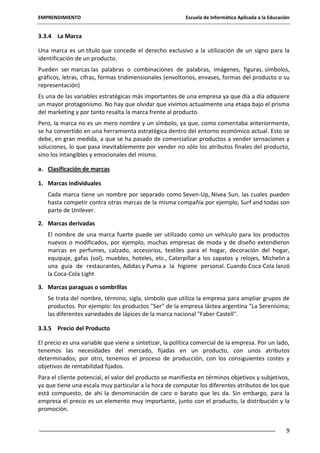 EMPRENDIMIENTO

Escuela de Informática Aplicada a la Educación

3.3.4 La Marca
Una marca es un título que concede el derecho exclusivo a la utilización de un signo para la
identificación de un producto.
Pueden ser marcas las palabras o combinaciones de palabras, imágenes, figuras, símbolos,
gráficos, letras, cifras, formas tridimensionales (envoltorios, envases, formas del producto o su
representación)
Es una de las variables estratégicas más importantes de una empresa ya que día a día adquiere
un mayor protagonismo. No hay que olvidar que vivimos actualmente una etapa bajo el prisma
del marketing y por tanto resalta la marca frente al producto.
Pero, la marca no es un mero nombre y un símbolo, ya que, como comentaba anteriormente,
se ha convertido en una herramienta estratégica dentro del entorno económico actual. Esto se
debe, en gran medida, a que se ha pasado de comercializar productos a vender sensaciones y
soluciones, lo que pasa inevitablemente por vender no sólo los atributos finales del producto,
sino los intangibles y emocionales del mismo.
a. Clasificación de marcas
1. Marcas individuales
Cada marca tiene un nombre por separado como Seven-Up, Nivea Sun, las cuales pueden
hasta competir contra otras marcas de la misma compañía por ejemplo, Surf and todas son
parte de Unilever.
2. Marcas derivadas
El nombre de una marca fuerte puede ser utilizado como un vehículo para los productos
nuevos o modificados, por ejemplo, muchas empresas de moda y de diseño extendieron
marcas en perfumes, calzado, accesorios, textiles para el hogar, decoración del hogar,
equipaje, gafas (sol), muebles, hoteles, etc., Caterpillar a los zapatos y relojes, Michelin a
una guía de restaurantes, Adidas y Puma a la higiene personal. Cuando Coca-Cola lanzó
la Coca-Cola Light
3. Marcas paraguas o sombrillas
Se trata del nombre, término, sigla, símbolo que utiliza la empresa para ampliar grupos de
productos. Por ejemplo: los productos "Ser" de la empresa láctea argentina "La Serenísima;
las diferentes variedades de lápices de la marca nacional "Faber Castell".
3.3.5 Precio del Producto
El precio es una variable que viene a sintetizar, la política comercial de la empresa. Por un lado,
tenemos las necesidades del mercado, fijadas en un producto, con unos atributos
determinados; por otro, tenemos el proceso de producción, con los consiguientes costes y
objetivos de rentabilidad fijados.
Para el cliente potencial, el valor del producto se manifiesta en términos objetivos y subjetivos,
ya que tiene una escala muy particular a la hora de computar los diferentes atributos de los que
está compuesto, de ahí la denominación de caro o barato que les da. Sin embargo, para la
empresa el precio es un elemento muy importante, junto con el producto, la distribución y la
promoción.
9

 