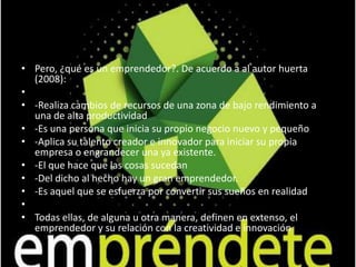 En cuanto a la creatividad, tiene que ver el futuro; el cual siempre es incierto, .."en el sentido de que aún está por hacer y el actor (emprendedor) sólo tiene ciertas ideas, imaginaciones o expectativas que espera hacer realidad mediante su acción personal e interacción con otros actores. 