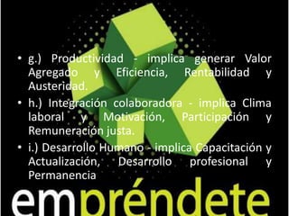3.6  ÉTICA Y RESPONSABILIDAD SOCIAL DEL EMPRESARIOLa transformación empresarial se inicia por la definición y difusión de los valores corporativos, que alguna manera reflejan las convicciones del empresario. Los valores son los criterios filosóficos últimos que determinan las estrategias y acciones de la empresa. Suelen ser pocos y significativos, destacando los siguientes:a.) Honestidad - implica Honradez y Sinceridad, Veracidad y Congruencia.b.) Lealtad - implica Reciprocidad y Justicia, Disponibilidad y Confianza mutua