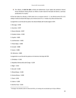 Desarrollo Sustentable
10
Por último, el nivel de vida se deriva de determinar el per cápita del producto interno
bruto (Producto Interno Bruto se refiere al valor total de mercado de bienes y servicios
producidos en un país).1
Al final de todos los cálculos, el IDH viene con un número entre 0 - 1, los IDH de entre 0.0 a 0.5
reflejan niveles de desarrollo bajos y los números de 0.75 a + niveles muy altos de desarrollo.
La siguiente es una lista de los países más desarrollados del mundo según el IDH:
1. Noruega - 0.938
2. Australia - 0.937
3. Nueva Zelanda - 0.907
4. Estados Unidos - 0.902
5. España - 0.895
6. Liechtenstein - 0.891
7. Países Bajos - 0.890
8. Canadá - 0.888
9. Suecia - 0.885
10. Alemania - 0.885
La siguiente es una lista de los países en el extremo más bajo del IDH:
1. Zimbabue - 0.140
2. República Democrática del Congo - 0.239
3. Níger - 0.261
4. Burundi - 0.282
5. Mozambique - 0.284
6. Guinea-Bissau - 0.289
7. Chad - 0.295
8. Liberia - 0.300
9. Burkina Faso - 0.305
1
Investigar más detalles sobre el cálculo del IDH, y el ranking más actualizado que incluya a México.
 