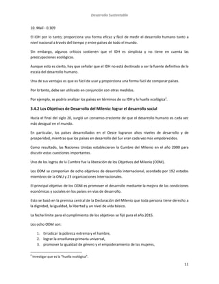 Desarrollo Sustentable
11
10. Malí - 0.309
El IDH por lo tanto, proporciona una forma eficaz y fácil de medir el desarrollo humano tanto a
nivel nacional a través del tiempo y entre países de todo el mundo.
Sin embargo, algunos críticos sostienen que el IDH es simplista y no tiene en cuenta las
preocupaciones ecológicas.
Aunque esto es cierto, hay que señalar que el IDH no está destinado a ser la fuente definitiva de la
escala del desarrollo humano.
Una de sus ventajas es que es fácil de usar y proporciona una forma fácil de comparar países.
Por lo tanto, debe ser utilizado en conjunción con otras medidas.
Por ejemplo, se podría analizar los países en términos de su IDH y la huella ecológica2
.
3.4.2 Los Objetivos de Desarrollo del Milenio: lograr el desarrollo social
Hacia el final del siglo 20, surgió un consenso creciente de que el desarrollo humano es cada vez
más desigual en el mundo.
En particular, los países desarrollados en el Oeste lograron altos niveles de desarrollo y de
prosperidad, mientras que los países en desarrollo del Sur eran cada vez más empobrecidos.
Como resultado, las Naciones Unidas establecieron la Cumbre del Milenio en el año 2000 para
discutir estas cuestiones importantes.
Uno de los logros de la Cumbre fue la liberación de los Objetivos del Milenio (ODM).
Los ODM se componían de ocho objetivos de desarrollo internacional, acordado por 192 estados
miembros de la ONU y 23 organizaciones internacionales.
El principal objetivo de los ODM es promover el desarrollo mediante la mejora de las condiciones
económicas y sociales en los países en vías de desarrollo.
Esto se basó en la premisa central de la Declaración del Milenio que toda persona tiene derecho a
la dignidad, la igualdad, la libertad y un nivel de vida básico.
La fecha límite para el cumplimiento de los objetivos se fijó para el año 2015.
Los ocho ODM son:
1. Erradicar la pobreza extrema y el hambre,
2. lograr la enseñanza primaria universal,
3. promover la igualdad de género y el empoderamiento de las mujeres,
2
Investigar que es la “huella ecológica”.
 