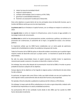 Desarrollo Sustentable
12
4. reducir las tasas de mortalidad infantil
5. mejorar la salud materna,
6. combatir enfermedades como la malaria y el VIH / SIDA,
7. garantizar la sostenibilidad ambiental, y
8. fomentar una asociación mundial para el desarrollo.
Estos ocho objetivos se ajuste dentro de las tres principales áreas de desarrollo humano, que la
Cumbre del Milenio sentía que eran las más importantes.
La primera zona fue en fortalecer el capital humano, con un enfoque en mejorar la nutrición y la
salud.
La segunda área se centra en mejorar la infraestructura, como el acceso al agua potable o la
tecnología moderna de comunicación.
La última área se centró en las preocupaciones sociales, económicas y políticas, con énfasis en la
promoción de la democracia, la autonomía de la mujer y la igualdad de acceso a los servicios
públicos.
Es importante señalar que los ODM fueron establecidos con un cierto grado de optimismo
respecto de la factibilidad de erradicar los problemas más graves del mundo.
Todos los firmantes de los ODM de países en desarrollo estaban conscientes que no podrían lograr
mayores niveles de desarrollo social por su propia cuenta - se necesitaría la ayuda de los países
desarrollados.
No sólo los países desarrollados tienen el capital necesario, también tenían la experiencia
necesaria para ayudar a asesorar a los países en desarrollo a mejorar su futuro.
Sin embargo, hoy varios años después de la presentación inicial de los ODM, el mundo no parece
probable de alcanzar cualquiera de los objetivos.
Aunque algunos de los objetivos se han logrado en algunos países, la distribución de estos éxitos
ha sido unilateral.
En particular, los lugares tales como China e India, que había luchado una vez con la pobreza han
ahora logrado niveles sustancialmente altos de desarrollo humano y de prosperidad.
Por ejemplo, China ha reducido su población en pobreza de 452 millones a 278 millones.
Sin embargo, la mayor parte de África subsahariana no ha visto un gran desarrollo y todavía sufre
de deficiencias importantes en la salud y estabilidad económica.
Sus puntuaciones IDH no han cambiado mucho desde el año 2000, que fue cuando los ODM
fueron declarados inicialmente.
 