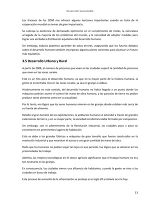 Desarrollo Sustentable
13
Los fracasos de los ODM nos ofrecen algunas lecciones importantes cuando se trata de la
cooperación mundial en temas de gran importancia.
Se subraya la existencia de demasiado optimismo en el cumplimiento de metas, la naturaleza
arraigada de la mayoría de los problemas del mundo, y la necesidad de adoptar medidas para
lograr una verdadera distribución equitativa del desarrollo humano.
Sin embargo, todavía podemos aprender de estos errores, asegurando que los futuros debates
sobre el desarrollo humano también incorporan algunos planes concretos para alcanzar un futuro
más equitativo.
3.5 Desarrollo Urbano y Rural
A partir de 2008, el número de personas que viven en las ciudades superó la cantidad de personas
que viven en las zonas rurales.
Este es un hito para el desarrollo humano, ya que en la mayor parte de la historia humana, la
gente se encontraba más en las zonas rurales, ya sea en granjas o aldeas.
Históricamente en este sentido, del desarrollo humano no había llegado a un punto donde las
máquinas podrían asumir el control de mano de obra humana, y las parcelas de tierra no podían
producir tanto alimento como en la actualidad.
Por lo tanto, era lógico que los seres humanos vivieran en las granjas donde estaban más cerca de
su fuente de alimento.
Debido al gran tamaño de las explotaciones, la población humana se extendió a través de grandes
extensiones de tierra, y en su mayor parte, la sociedad occidental estaba formado por campesinos.
Sin embargo, con el advenimiento de la Revolución Industrial, las ciudades poco a poco se
convirtieron en prominentes lugares de habitación.
Esto se debe a las grandes fábricas y máquinas de gran tamaño que fueron construidos en la
revolución industrial y que necesitan el acceso a una gran cantidad de mano de obra.
Dado que los humanos no podían viajar tan lejos en ese período, fue lógico que se ubicaran en las
proximidades de trabajo.
Además, las mejoras tecnológicas en el sector agrícola significaron que el trabajo humano no era
tan necesario en las granjas.
En consecuencia, las ciudades vieron una afluencia de habitantes, cuando la gente se vino a las
ciudades en busca de trabajo.
Este proceso de aumento de la urbanización se produjo en el siglo 20 y todavía ocurre hoy.
 