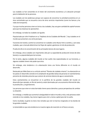 Desarrollo Sustentable
14
Las ciudades se han convertido en el motor del crecimiento económico y la ubicación principal
para la habitación de las personas.
Las ciudades son tan poderosas porque son capaces de concentrar la actividad económica en un
área centralizada que se encuentra cerca de otros servicios importantes (como los bancos y las
redes de transporte).
Y ya que muchas personas viven en torno a las ciudades, hay una gran cantidad de capital humano
para que las empresas las aprovechen.
Sin embargo, no todas las ciudades son iguales.
Popularizado por John Friedman en su “Hipótesis de las Ciudades del Mundo “, hay ciudades en el
mundo que presentan una cierta jerarquía.
Funciones de mando y control se concentran en ciudades como Nueva York o Londres, y son estas
ciudades, que a menudo determinan los flujos de capital y gestionan el ciclo de producción.
Prueba de ello es la concentración de los principales bancos de esos lugares.
Sin embargo, otras ciudades son importantes sólo por su capacidad de producción (mano de obra
barata) o su popularidad para los turistas.
Por lo tanto, algunas ciudades del mundo se han vuelto más especializadas en sus funciones, y
algunas ciudades tienen más poder que otras.
Sin embargo, esta tendencia a la urbanización toma una forma diferente en el mundo en
desarrollo.
Destacado por Mike Davis en su artículo seminal “Planeta de ciudades-miseria”, la urbanización en
los países en desarrollo consiste en la ampliación de grandes bolsas de personas en asentamientos
precarios de viviendas precarias que carecen de servicios básicos de agua o saneamiento.
Estos asentamientos se encuentran en la periferia de las grandes ciudades del mundo en
desarrollo (por ejemplo, en Río de Janeiro) y están dominados por una economía informal de robo,
la prostitución, y el gansterismo.
Las personas que viven en estas barriadas tienen pocos derechos y pocas perspectivas de cambiar
su situación.
Sin embargo, a medida que aumenta la desigualdad en todo el mundo y más y más personas están
viviendo en las ciudades, hay menos lugares para vivir y menos capital para dar la vuelta.
Como resultado, la gente no tiene más remedio que vivir en barrios marginales en los bordes de
las grandes ciudades.
Lo lamentable es que esta tendencia no muestra signos de reversión en el futuro cercano.
 