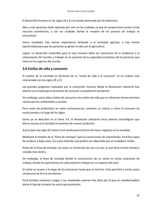 Desarrollo Sustentable
15
El desarrollo humano en los siglos 20 y 21 ha estado dominado por el urbanismo.
Más y más personas están optando por vivir en las ciudades ya que les proporciona acceso a más
recursos económicos, y son las ciudades donde la mayoría de los puestos de trabajo se
encuentran.
Como resultado, hay menos importancia atribuida a la actividad agrícola, y hay menos
oportunidad para que las personas se ganen la vida con la agricultura.
Lograr un desarrollo sostenible para la raza humana debe ser consciente de la tendencia a la
urbanización del mundo, y trabajar en el aumento de la capacidad económica de las personas que
viven en los tugurios del mundo.
3.6 Estilos de vida y consumo
El análisis de la sociedad en términos de su “estilo de vida y el consumo” es un análisis más
relacionado con los siglos 20 y 21.
Los grandes progresos realizados por la civilización humana desde la Revolución Industrial han
abierto una amplia gama de bienes de consumo a la población occidental.
Sin embargo, estos altos niveles de consumo y los estilos de vida que se refuerzan tienen enormes
consecuencias ambientales y sociales.
Pero antes de profundizar en estos consecuencias, echemos un vistazo a cómo el consumo ha
evolucionado a lo largo de los siglos.
Como ya se describió en el tema 3.4, la Revolución Industrial inicia avances tecnológicos que
dieron acceso a la sociedad el aumento de nuevos productos.
A principios del siglo 20, Henry Ford revolucionó la forma de hacer negocios en la sociedad.
Mediante el empleo de la “línea de montaje” para la construcción de automóviles, Ford fue capaz
de producir a bajo costo, los autos estándar que podían ser adquiridos por el ciudadano medio.
Antes de la línea de montaje, los autos se construían de uno a la vez, lo que lleva mucho tiempo y
costaba más dinero.
Sin embargo, la línea de montaje dividió la construcción de un coche en varias estaciones de
trabajo, donde los especialistas en cada estación trabajan en un aspecto del auto.
El coche se mueve a lo largo de las estaciones hasta que se termina. Esto permitió a varios autos
construirse de forma simultánea.
Ford también comenzó a pagar a sus empleados salarios más altos por lo que en realidad podían
darse el lujo de comprar los autos que producían.
 