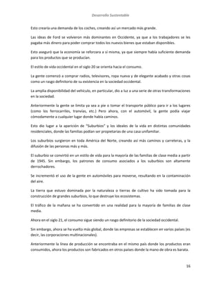 Desarrollo Sustentable
16
Esto crearía una demanda de los coches, creando así un mercado más grande.
Las ideas de Ford se volvieron más dominantes en Occidente, ya que a los trabajadores se les
pagaba más dinero para poder comprar todos los nuevos bienes que estaban disponibles.
Esto aseguró que la economía se reforzara a sí misma, ya que siempre había suficiente demanda
para los productos que se producían.
El estilo de vida occidental en el siglo 20 se orienta hacia el consumo.
La gente comenzó a comprar radios, televisores, ropa nueva y de elegante acabado y otras cosas
como un rasgo definitorio de su existencia en la sociedad occidental.
La amplia disponibilidad del vehículo, en particular, dio a luz a una serie de otras transformaciones
en la sociedad.
Anteriormente la gente se limita ya sea a pie o tomar el transporte público para ir a los lugares
(como los ferrocarriles, tranvías, etc.) Pero ahora, con el automóvil, la gente podía viajar
cómodamente a cualquier lugar donde había caminos.
Esto dio lugar a la aparición de “Suburbios” y los ideales de la vida en distintas comunidades
residenciales, donde las familias podían ser propietarias de una casa unifamiliar.
Los suburbios surgieron en toda América del Norte, creando así más caminos y carreteras, y la
difusión de las personas más y más.
El suburbio se convirtió en un estilo de vida para la mayoría de las familias de clase media a partir
de 1945. Sin embargo, los patrones de consumo asociados a los suburbios son altamente
derrochadores.
Se incrementó el uso de la gente en automóviles para moverse, resultando en la contaminación
del aire.
La tierra que estuvo dominada por la naturaleza o tierras de cultivo ha sido tomada para la
construcción de grandes suburbios, lo que destruye los ecosistemas.
El tráfico de la mañana se ha convertido en una realidad para la mayoría de familias de clase
media.
Ahora en el siglo 21, el consumo sigue siendo un rasgo definitorio de la sociedad occidental.
Sin embargo, ahora se ha vuelto más global, donde las empresas se establecen en varios países (es
decir, las corporaciones multinacionales).
Anteriormente la línea de producción se encontraba en el mismo país donde los productos eran
consumidos, ahora los productos son fabricados en otros países donde la mano de obra es barata.
 