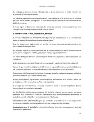 Desarrollo Sustentable
17
Sin embargo, el consumo masivo está cobrando un precio enorme en el medio natural y los
ecosistemas de los cuales dependen.
Los niveles actuales de consumo han superado la capacidad de carga de la tierra, y si se continúa
por unas pocas décadas, se degradara la tierra hasta el punto en el que la civilización humana
podría desmoronar.
A fin de lograr un futuro más sostenible, las pautas de consumo humano deberían ser más
conscientes de los límites impuestos por el entorno natural.
3.7 Democracia, la Paz, Ciudadanía, Equidad
El famoso político británico Winston Churchill dijo una vez: “la democracia es la peor forma de
gobierno, excepto de todas las demás que se han probado.”
Esta cita parece tener algún mérito hoy en día, con todos los problemas aparentemente sin
solución en el mundo y las crisis.
Sin embargo, a pesar de los problemas de hoy, el pasado fue definido por los monarcas que se
preocupaban poco por sus súbditos, ya que esto propago la guerra constante.
Los líderes de hoy en el mundo occidental por lo menos son un poco más responsables ante sus
ciudadanos.
La democracia se menciona con frecuencia como una piedra angular de la sociedad occidental.
A pesar de que toma formas ligeramente diferentes en lugares diferentes, su principal objetivo es
dar a todos los ciudadanos en un estado particular, una voz en cómo su país se gobierna.
Esto es sobre todo frecuente en la forma de elecciones, donde los ciudadanos votan por los líderes
políticos que sienten que hacen el mejor trabajo.
Aunque no es perfecto, sigue siendo el sistema político más inclusivo de la historia y deben ser
protegidos con el fin de garantizar un futuro más equitativo.
El concepto de “ciudadanía” es a menudo considerado como un aspecto importante de una
democracia en funcionamiento adecuado.
Los dos filósofos políticos contemporáneos Will Kymlicka y Wayne Norman indican los cuatro
elementos de la ciudadanía: la ciudadanía como estatus legal, la ciudadanía como la identidad, la
ciudadanía como la solidaridad y la ciudadanía como virtud cívica.
La ciudadanía como estatus legal sugiere que para todos los ciudadanos de un país en particular
se han determinado los derechos y deberes civiles que están protegidos por la ley.
La ciudadanía como la identidad se refiere al orgullo que sienten las personas por ser parte de
una sociedad determinada.
 