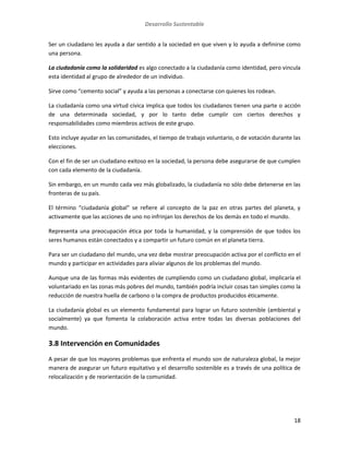 Desarrollo Sustentable
18
Ser un ciudadano les ayuda a dar sentido a la sociedad en que viven y lo ayuda a definirse como
una persona.
La ciudadanía como la solidaridad es algo conectado a la ciudadanía como identidad, pero vincula
esta identidad al grupo de alrededor de un individuo.
Sirve como “cemento social” y ayuda a las personas a conectarse con quienes los rodean.
La ciudadanía como una virtud cívica implica que todos los ciudadanos tienen una parte o acción
de una determinada sociedad, y por lo tanto debe cumplir con ciertos derechos y
responsabilidades como miembros activos de este grupo.
Esto incluye ayudar en las comunidades, el tiempo de trabajo voluntario, o de votación durante las
elecciones.
Con el fin de ser un ciudadano exitoso en la sociedad, la persona debe asegurarse de que cumplen
con cada elemento de la ciudadanía.
Sin embargo, en un mundo cada vez más globalizado, la ciudadanía no sólo debe detenerse en las
fronteras de su país.
El término “ciudadanía global” se refiere al concepto de la paz en otras partes del planeta, y
activamente que las acciones de uno no infrinjan los derechos de los demás en todo el mundo.
Representa una preocupación ética por toda la humanidad, y la comprensión de que todos los
seres humanos están conectados y a compartir un futuro común en el planeta tierra.
Para ser un ciudadano del mundo, una vez debe mostrar preocupación activa por el conflicto en el
mundo y participar en actividades para aliviar algunos de los problemas del mundo.
Aunque una de las formas más evidentes de cumpliendo como un ciudadano global, implicaría el
voluntariado en las zonas más pobres del mundo, también podría incluir cosas tan simples como la
reducción de nuestra huella de carbono o la compra de productos producidos éticamente.
La ciudadanía global es un elemento fundamental para lograr un futuro sostenible (ambiental y
socialmente) ya que fomenta la colaboración activa entre todas las diversas poblaciones del
mundo.
3.8 Intervención en Comunidades
A pesar de que los mayores problemas que enfrenta el mundo son de naturaleza global, la mejor
manera de asegurar un futuro equitativo y el desarrollo sostenible es a través de una política de
relocalización y de reorientación de la comunidad.
 