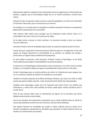 Desarrollo Sustentable
19
Relocalización significa la integración de la participación local en la gobernanza y la formulación de
políticas y asegurar que las comunidades tengan voz en un mundo turbulento y muchas veces
caótico.
Después de todo, las personas locales conocen su ubicación geográfica y así están más interesados
en fomentar el desarrollo, que es consciente de sus intereses.
Sin embargo, en un mundo cada vez más global, es también importante mantener una perspectiva
global sobre la participación de la comunidad.
Todo esfuerzo debe hacerse para conseguir que los habitantes locales piensen tanto en la
comunidad en que viven, como en el mundo que les rodea.
Se les debe animar a pensar en cómo contribuir a la economía mundial y cómo sus acciones
marcan la diferencia.
Una breve mirada a cómo las localidades operan ahora nos puede dar esperanzas para el futuro.
A pesar de que la cooperación internacional parece difícil de alcanzar y los gobiernos no han sido
capaces de integrar plenamente la sostenibilidad en sus políticas, las ciudades han pasado a
primer plano con algunas ideas verdaderamente progresista.
En cada ciudad en particular, como Vancouver, Portland, Toronto y Copenhague, se han fijado
metas ambiciosas para lograr la sostenibilidad en las próximas décadas.
En particular, la de Copenhague ha demostrado un gran compromiso en la lucha contra el cambio
climático, y se ha fijado el objetivo de lograr la neutralidad del carbono total en el año 2025.
Es decir, Copenhague pone en práctica políticas de invertir en infraestructura para asegurar que
no va a aumentar la adición de carbono a la atmósfera en el año 2025.
También ha iniciado proyectos de los Niños del Bosque Climático, que reúne a los niños en edad
escolar para plantar árboles cada año - hasta el momento 8,111 árboles han sido plantados.
Ciudades como Copenhague, puede servir de inspiración para hacer frente a los desafíos que
enfrentamos, y revela cómo cada localidad, de hecho, puede lograr cambios duraderos para el
mundo futuro.
Parte de este esfuerzo debe incluir la relocalización de algunos de los principios que hemos
hablado anteriormente en esta Unidad.
Uno de los principios más importantes es garantizar que el medio ambiente debe ser tenido en
cuenta adecuadamente conforme los seres humanos continúan desarrollándose.
Esto significa fomentar las actividades que ayudan al medio ambiente (como la mejora de la
eficiencia energética) y penalizando las actividades que perjudican el medio ambiente (como los
residuos o la contaminación que emiten).
 