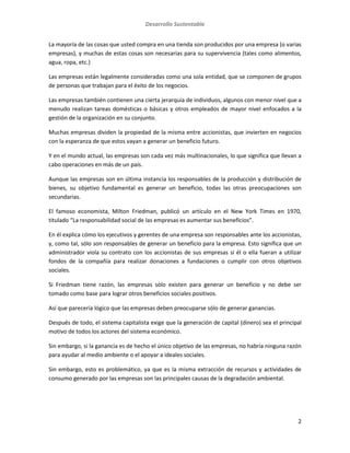 Desarrollo Sustentable
2
La mayoría de las cosas que usted compra en una tienda son producidos por una empresa (o varias
empresas), y muchas de estas cosas son necesarias para su supervivencia (tales como alimentos,
agua, ropa, etc.)
Las empresas están legalmente consideradas como una sola entidad, que se componen de grupos
de personas que trabajan para el éxito de los negocios.
Las empresas también contienen una cierta jerarquía de individuos, algunos con menor nivel que a
menudo realizan tareas domésticas o básicas y otros empleados de mayor nivel enfocados a la
gestión de la organización en su conjunto.
Muchas empresas dividen la propiedad de la misma entre accionistas, que invierten en negocios
con la esperanza de que estos vayan a generar un beneficio futuro.
Y en el mundo actual, las empresas son cada vez más multinacionales, lo que significa que llevan a
cabo operaciones en más de un país.
Aunque las empresas son en última instancia los responsables de la producción y distribución de
bienes, su objetivo fundamental es generar un beneficio, todas las otras preocupaciones son
secundarias.
El famoso economista, Milton Friedman, publicó un artículo en el New York Times en 1970,
titulado “La responsabilidad social de las empresas es aumentar sus beneficios”.
En él explica cómo los ejecutivos y gerentes de una empresa son responsables ante los accionistas,
y, como tal, sólo son responsables de generar un beneficio para la empresa. Esto significa que un
administrador viola su contrato con los accionistas de sus empresas si él o ella fueran a utilizar
fondos de la compañía para realizar donaciones a fundaciones o cumplir con otros objetivos
sociales.
Si Friedman tiene razón, las empresas sólo existen para generar un beneficio y no debe ser
tomado como base para lograr otros beneficios sociales positivos.
Así que parecería lógico que las empresas deben preocuparse sólo de generar ganancias.
Después de todo, el sistema capitalista exige que la generación de capital (dinero) sea el principal
motivo de todos los actores del sistema económico.
Sin embargo, si la ganancia es de hecho el único objetivo de las empresas, no habría ninguna razón
para ayudar al medio ambiente o el apoyar a ideales sociales.
Sin embargo, esto es problemático, ya que es la misma extracción de recursos y actividades de
consumo generado por las empresas son las principales causas de la degradación ambiental.
 