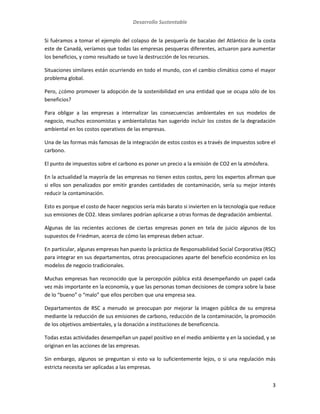 Desarrollo Sustentable
3
Si fuéramos a tomar el ejemplo del colapso de la pesquería de bacalao del Atlántico de la costa
este de Canadá, veríamos que todas las empresas pesqueras diferentes, actuaron para aumentar
los beneficios, y como resultado se tuvo la destrucción de los recursos.
Situaciones similares están ocurriendo en todo el mundo, con el cambio climático como el mayor
problema global.
Pero, ¿cómo promover la adopción de la sostenibilidad en una entidad que se ocupa sólo de los
beneficios?
Para obligar a las empresas a internalizar las consecuencias ambientales en sus modelos de
negocio, muchos economistas y ambientalistas han sugerido incluir los costos de la degradación
ambiental en los costos operativos de las empresas.
Una de las formas más famosas de la integración de estos costos es a través de impuestos sobre el
carbono.
El punto de impuestos sobre el carbono es poner un precio a la emisión de CO2 en la atmósfera.
En la actualidad la mayoría de las empresas no tienen estos costos, pero los expertos afirman que
si ellos son penalizados por emitir grandes cantidades de contaminación, sería su mejor interés
reducir la contaminación.
Esto es porque el costo de hacer negocios sería más barato si invierten en la tecnología que reduce
sus emisiones de CO2. Ideas similares podrían aplicarse a otras formas de degradación ambiental.
Algunas de las recientes acciones de ciertas empresas ponen en tela de juicio algunos de los
supuestos de Friedman, acerca de cómo las empresas deben actuar.
En particular, algunas empresas han puesto la práctica de Responsabilidad Social Corporativa (RSC)
para integrar en sus departamentos, otras preocupaciones aparte del beneficio económico en los
modelos de negocio tradicionales.
Muchas empresas han reconocido que la percepción pública está desempeñando un papel cada
vez más importante en la economía, y que las personas toman decisiones de compra sobre la base
de lo “bueno” o “malo” que ellos perciben que una empresa sea.
Departamentos de RSC a menudo se preocupan por mejorar la imagen pública de su empresa
mediante la reducción de sus emisiones de carbono, reducción de la contaminación, la promoción
de los objetivos ambientales, y la donación a instituciones de beneficencia.
Todas estas actividades desempeñan un papel positivo en el medio ambiente y en la sociedad, y se
originan en las acciones de las empresas.
Sin embargo, algunos se preguntan si esto va lo suficientemente lejos, o si una regulación más
estricta necesita ser aplicadas a las empresas.
 