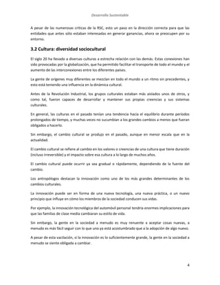Desarrollo Sustentable
4
A pesar de las numerosas críticas de la RSC, esto un paso en la dirección correcta para que las
entidades que antes sólo estaban interesadas en generar ganancias, ahora se preocupen por su
entorno.
3.2 Cultura: diversidad sociocultural
El siglo 20 ha llevado a diversas culturas a estrecha relación con las demás. Estas conexiones han
sido provocadas por la globalización, que ha permitido facilitar el transporte de todo el mundo y el
aumento de las interconexiones entre los diferentes países.
La gente de orígenes muy diferentes se mezclan en todo el mundo a un ritmo sin precedentes, y
esto está teniendo una influencia en la dinámica cultural.
Antes de la Revolución Industrial, los grupos culturales estaban más aislados unos de otros, y
como tal, fueron capaces de desarrollar y mantener sus propias creencias y sus sistemas
culturales.
En general, las culturas en el pasado tenían una tendencia hacia el equilibrio durante períodos
prolongados de tiempo, y muchas veces no sucumbían a los grandes cambios a menos que fueran
obligados a hacerlo.
Sin embargo, el cambio cultural se produjo en el pasado, aunque en menor escala que en la
actualidad.
El cambio cultural se refiere al cambio en los valores o creencias de una cultura que tiene duración
(incluso irreversible) y el impacto sobre esa cultura a lo largo de muchos años.
El cambio cultural puede ocurrir ya sea gradual o rápidamente, dependiendo de la fuente del
cambio.
Los antropólogos destacan la innovación como uno de los más grandes determinantes de los
cambios culturales.
La innovación puede ser en forma de una nueva tecnología, una nueva práctica, o un nuevo
principio que influye en cómo los miembros de la sociedad conducen sus vidas.
Por ejemplo, la innovación tecnológica del automóvil personal tendría enormes implicaciones para
que las familias de clase media cambiaran su estilo de vida.
Sin embargo, la gente en la sociedad a menudo es muy renuente a aceptar cosas nuevas, a
menudo es más fácil seguir con lo que uno ya está acostumbrado que a la adopción de algo nuevo.
A pesar de esta vacilación, si la innovación es lo suficientemente grande, la gente en la sociedad a
menudo se siente obligada a cambiar.
 